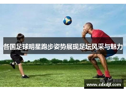 各国足球明星跑步姿势展现足坛风采与魅力