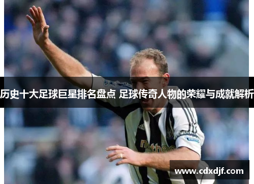历史十大足球巨星排名盘点 足球传奇人物的荣耀与成就解析
