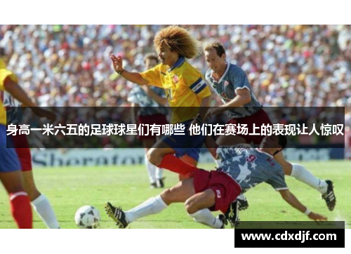身高一米六五的足球球星们有哪些 他们在赛场上的表现让人惊叹