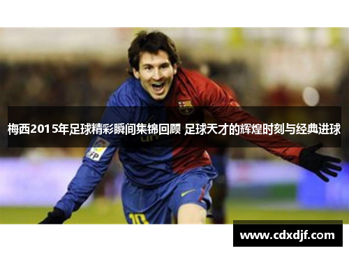 梅西2015年足球精彩瞬间集锦回顾 足球天才的辉煌时刻与经典进球