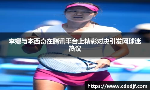李娜与本西奇在腾讯平台上精彩对决引发网球迷热议