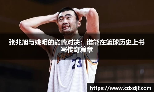 k1体育张兆旭与姚明的巅峰对决：谁能在篮球历史上书写传奇篇章