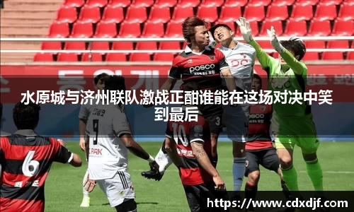 k1体育水原城与济州联队激战正酣谁能在这场对决中笑到最后